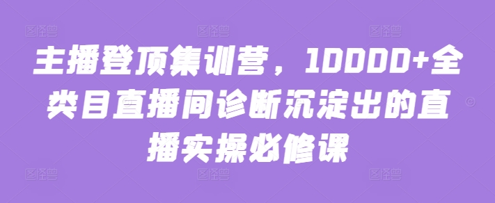 主播登顶集训营，10000+全类目直播间诊断沉淀出的直播实操必修课-代码轻学堂