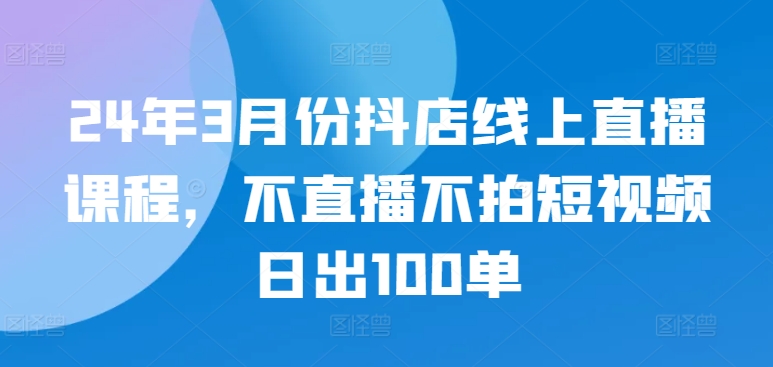 24年3月份抖店线上直播课程，不直播不拍短视频日出100单-代码轻学堂