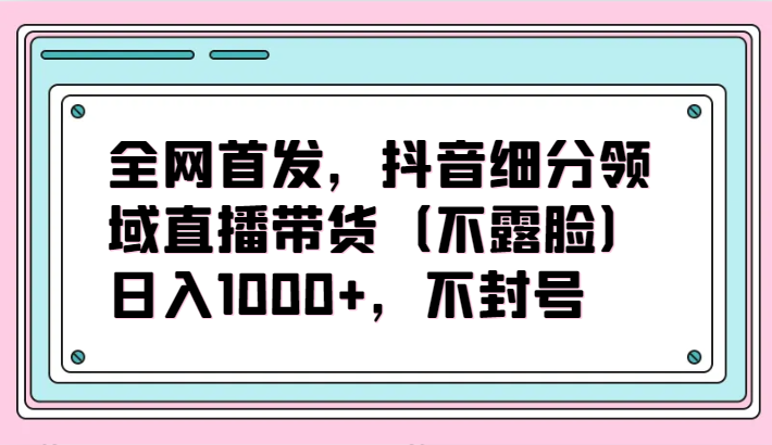 全网首发,抖音细分领域直播带货(不露脸)项目,日入1000+,不封号-代码轻学堂