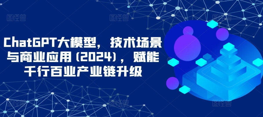 ChatGPT大模型，技术场景与商业应用(2024)，赋能千行百业产业链升级-代码轻学堂
