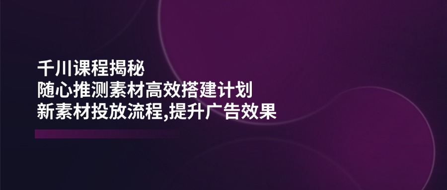 (14317期)千川课程揭秘:随心推测素材高效搭建计划,新素材投放流程,提升广告效果-代码轻学堂